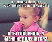 я отменила поездку с родителями ,чтобы тебя увидеть а ты говоришь : у меня не получится?