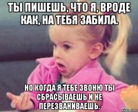 ты пишешь, что я, вроде как, на тебя забила. но когда я тебе звоню ты сбрасываешь и не перезваниваешь.