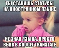 ты ставишь статусы на иностранном языке не зная языка, просто вбив в google translate