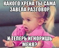 какого хрена ты сама завела разговор и теперь игноришь меня?