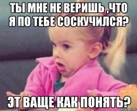 ты мне не веришь ,что я по тебе соскучился? эт ваще как понять?