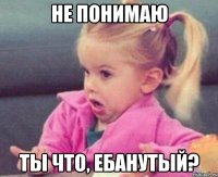 не понимаю ты что, ебанутый?