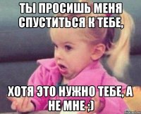 ты просишь меня спуститься к тебе, хотя это нужно тебе, а не мне ;)