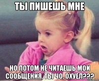 ты пишешь мне но потом не читаешь мои сообщения, ты чо, охуел???