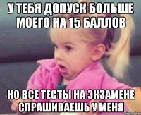 у тебя допуск больше моего на 15 баллов но все тесты на экзамене спрашиваешь у меня