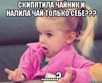 скипятила чайник и налила чай только себе??? ........?