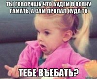 ты говоришь что будем в вовку гамать, а сам пропал куда то тебе въебать?