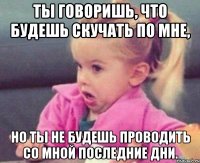 ты говоришь, что будешь скучать по мне, но ты не будешь проводить со мной последние дни.