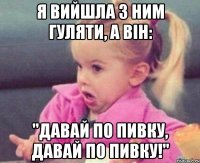 я вийшла з ним гуляти, а він: "давай по пивку, давай по пивку!"