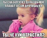 ты сказал что сделаешь мне плакат, а сам дрочишь вк ты чё хуй отрастил?