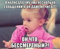 я написала ему уже несколько сообщений, а он даже не читает! он что, бессмертный?!