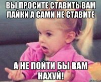 вы просите ставить вам лайки а сами не ставите а не пойти бы вам нахуй!