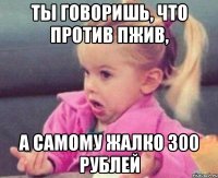 ты говоришь, что против пжив, а самому жалко 300 рублей