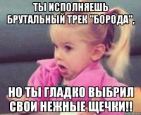 ты исполняешь брутальный трек "борода", но ты гладко выбрил свои нежные щечки!!