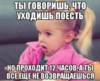 ты говоришь, что уходишь поесть но проходит 12 часов, а ты все еще не возвращаешься