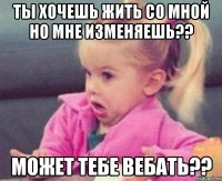 ты хочешь жить со мной но мне изменяешь?? может тебе вебать??