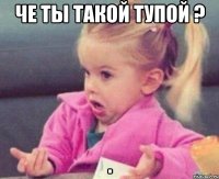 че ты такой тупой ? 