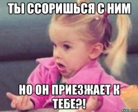 ты ссоришься с ним но он приезжает к тебе?!