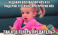 недавно восхвалял кпу и её лидеров, а сейчас яро против кпу так кто теперь предатель?