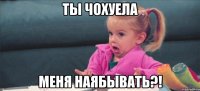 ты чохуела меня наябывать?!