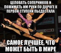 целовать соперников и пожимать им руки по дороге к первой ступени пьедестала самое лучшее, что может быть в мире