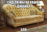 сидели мы на ваших диванах бля