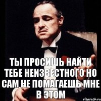 ты просишь найти тебе неизвестного но сам не помагаешь мне в этом