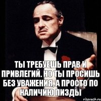 Ты требуешь прав и привлегий. Но ты просишь без уважения, а просто по наличию пизды