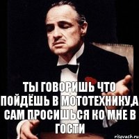 Ты говоришь что пойдёшь в мототехнику,а сам просишься ко мне в гости