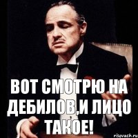 Вот смотрю на дебилов,и лицо такое!