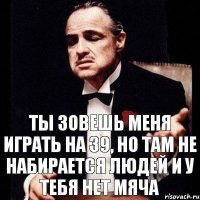 Ты зовешь меня играть на 39, но там не набирается людей и у тебя нет мяча