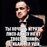 Ты хочешь играть Лису-Алису Но от твоего пения загибаются уши..