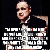 Ты приезжаешь ко мне домой,еш,пьеш,спишь в моей кровати,пользуешся моим интернетом. И БЛЯТЬ еще ВЫЕБЫВАЕШСЯ?