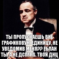 Ты пропускаешь вне графиковую единицу, не уведомив меня?? Еблан ты, а не ДСП! P.S. Твой ДНЦ