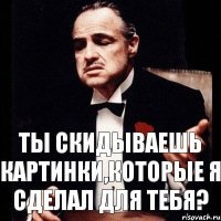 ТЫ СКИДЫВАЕШЬ КАРТИНКИ,КОТОРЫЕ Я СДЕЛАЛ ДЛЯ ТЕБЯ?