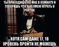 ты приходишь ко мне в комнату и говоришь что я не умею играть в portak хотя сам даже 17, 18 уровень пройти не можешь