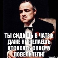 ты сидишь в чате и даже не желаешь отсосать своему повелителю