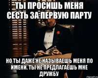 ты просишь меня сесть за первую парту но ты даже не называешь меня по имени. ты не предлагаешь мне дружбу