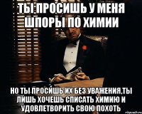 ты просишь у меня шпоры по химии но ты просишь их без уважения,ты лишь хочешь списать химию и удовлетворить свою похоть