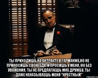  ты приходишь на антракте в гарманже,но не приносишь свою еду. и просишь у меня, но без уважения. ты не предлагаешь мне дружбу, ты даже неназываешь меня "крестный"