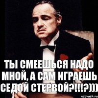 ты смеешься надо мной, а сам играешь седой стервой?!!!?)))