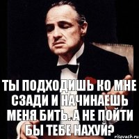 Ты подходишь ко мне сзади и начинаешь меня бить. а не пойти бы тебе нахуй?