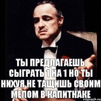 Ты предлагаешь сыграть 1 на 1 но ты нихуя не тащишь своим мепом в капитнаке