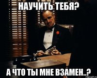 научить тебя? а что ты мне взамен..?