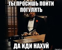 ты просишь пойти погулять да иди нахуй