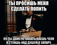 ты просишь меня сделать попить но ты даже не накалываешь чеки и стоишь над душой в запару