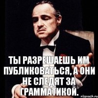 Ты разрешаешь им публиковаться, а они не следят за грамматикой.