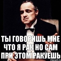 Ты говоришь мне что я рак Но сам при этом ракуешь