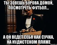 ты зовешь бурова домой, посмотреть футбол... а он ведет себя как сучка, на нудистском пляже