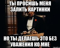 ты просишь меня залить картинки но ты делаешь это без уважения ко мне